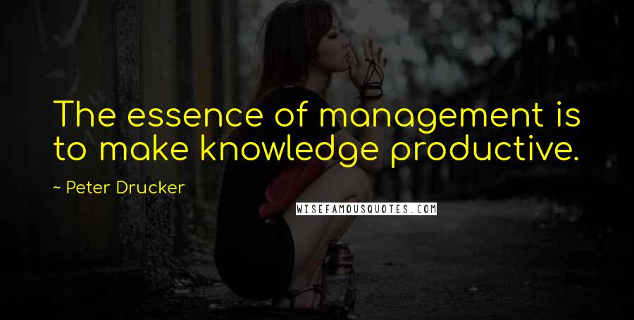 Peter Drucker Quotes: The essence of management is to make knowledge productive.