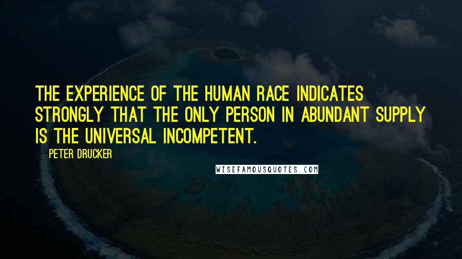 Peter Drucker Quotes: The experience of the human race indicates strongly that the only person in abundant supply is the universal incompetent.