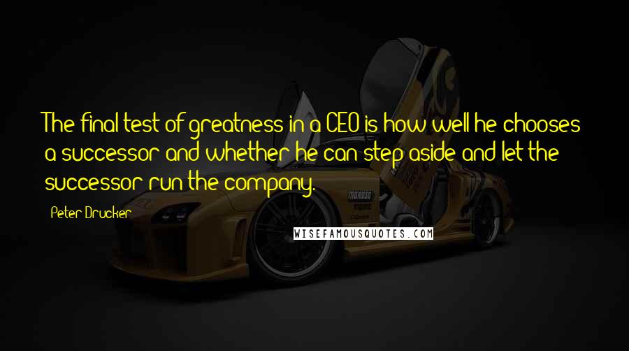 Peter Drucker Quotes: The final test of greatness in a CEO is how well he chooses a successor and whether he can step aside and let the successor run the company.