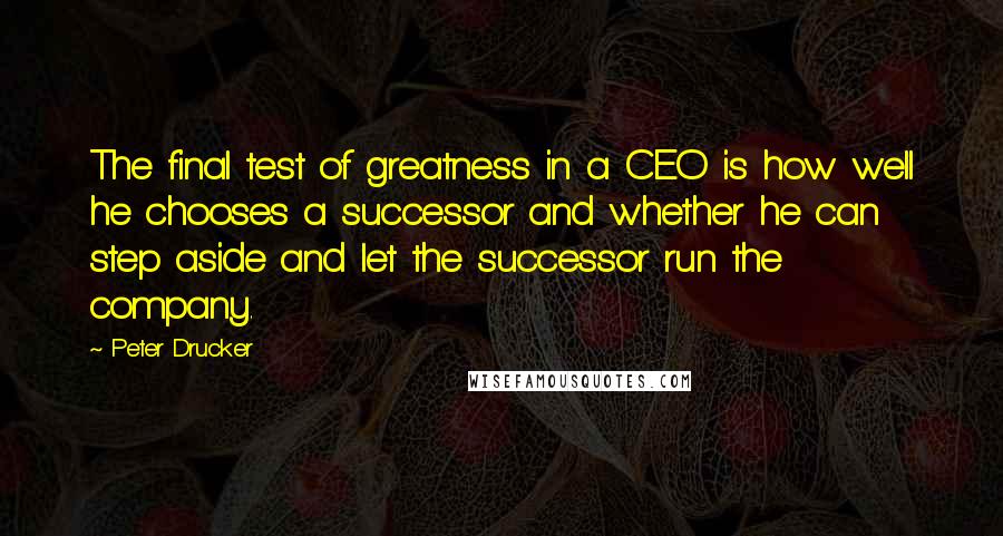 Peter Drucker Quotes: The final test of greatness in a CEO is how well he chooses a successor and whether he can step aside and let the successor run the company.