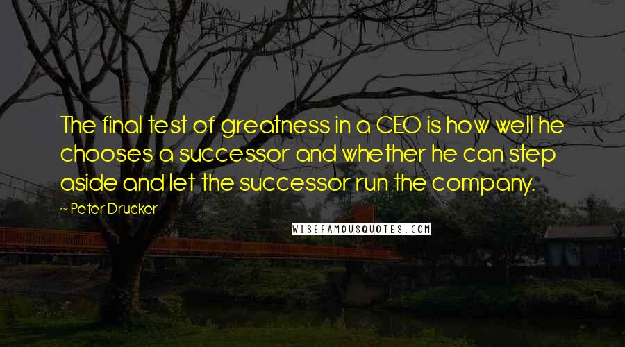 Peter Drucker Quotes: The final test of greatness in a CEO is how well he chooses a successor and whether he can step aside and let the successor run the company.