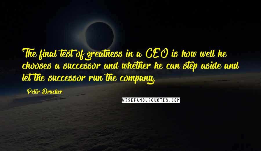 Peter Drucker Quotes: The final test of greatness in a CEO is how well he chooses a successor and whether he can step aside and let the successor run the company.