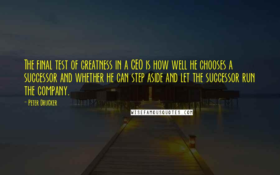 Peter Drucker Quotes: The final test of greatness in a CEO is how well he chooses a successor and whether he can step aside and let the successor run the company.