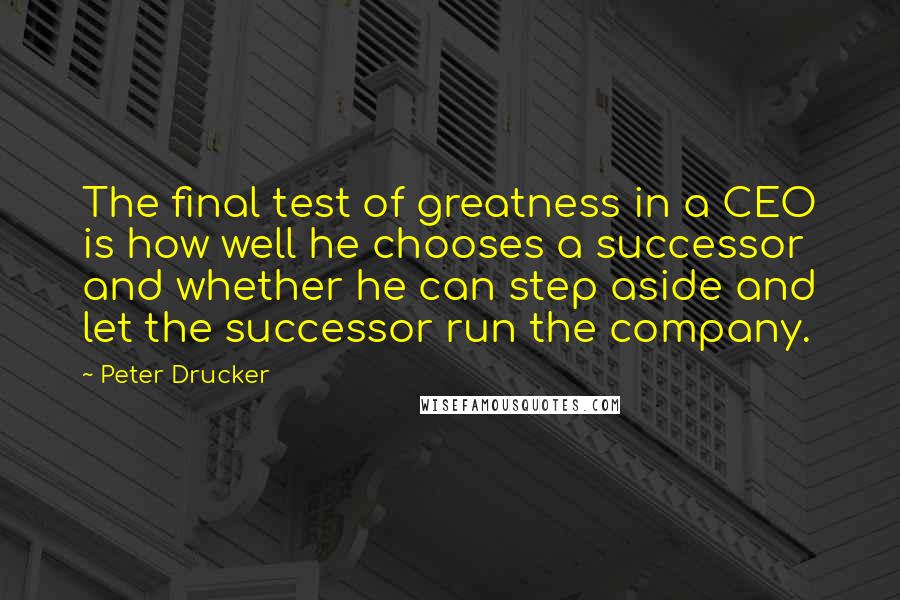 Peter Drucker Quotes: The final test of greatness in a CEO is how well he chooses a successor and whether he can step aside and let the successor run the company.