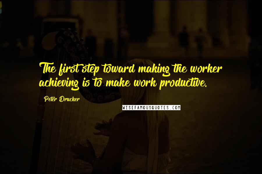 Peter Drucker Quotes: The first step toward making the worker achieving is to make work productive.