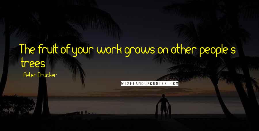 Peter Drucker Quotes: The fruit of your work grows on other people's trees