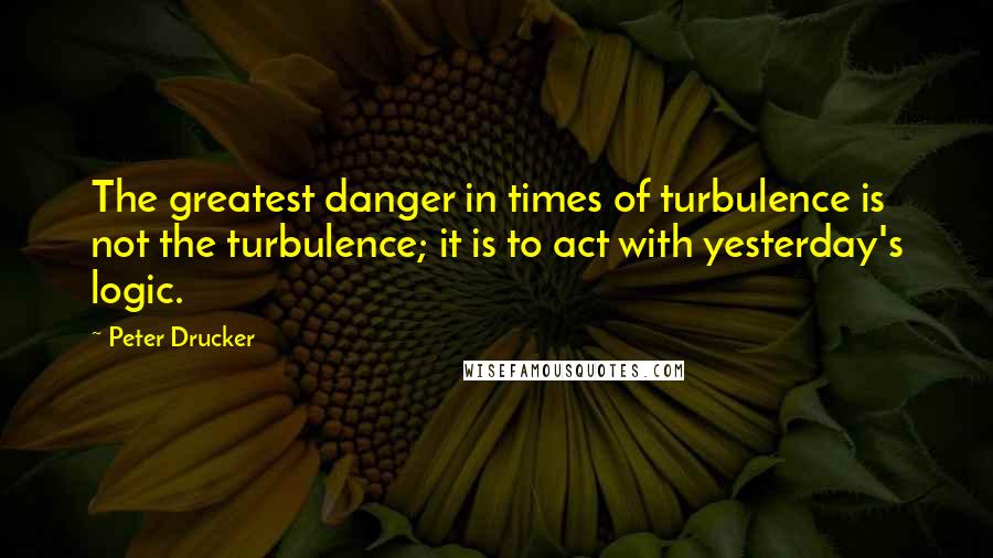 Peter Drucker Quotes: The greatest danger in times of turbulence is not the turbulence; it is to act with yesterday's logic.