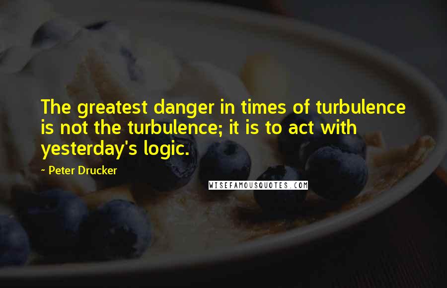 Peter Drucker Quotes: The greatest danger in times of turbulence is not the turbulence; it is to act with yesterday's logic.