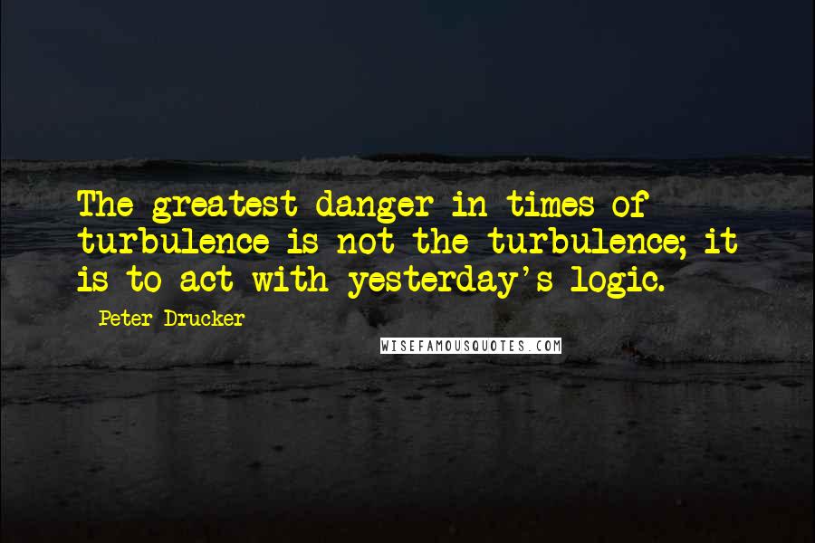 Peter Drucker Quotes: The greatest danger in times of turbulence is not the turbulence; it is to act with yesterday's logic.