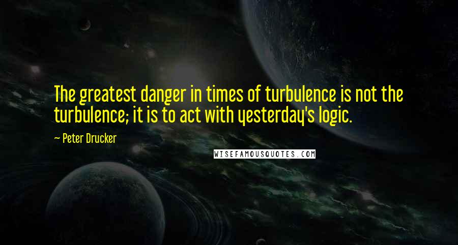 Peter Drucker Quotes: The greatest danger in times of turbulence is not the turbulence; it is to act with yesterday's logic.