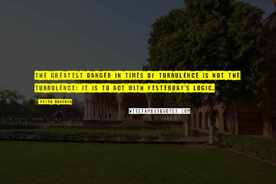 Peter Drucker Quotes: The greatest danger in times of turbulence is not the turbulence; it is to act with yesterday's logic.