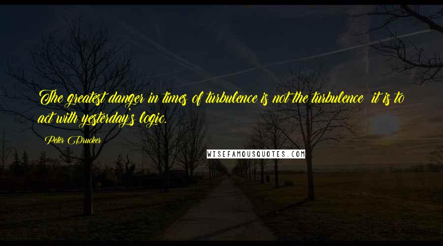 Peter Drucker Quotes: The greatest danger in times of turbulence is not the turbulence; it is to act with yesterday's logic.