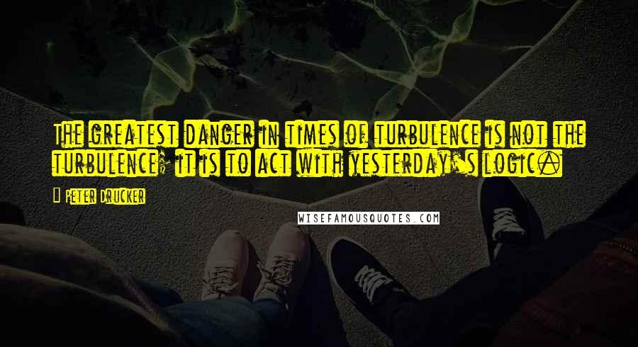 Peter Drucker Quotes: The greatest danger in times of turbulence is not the turbulence; it is to act with yesterday's logic.