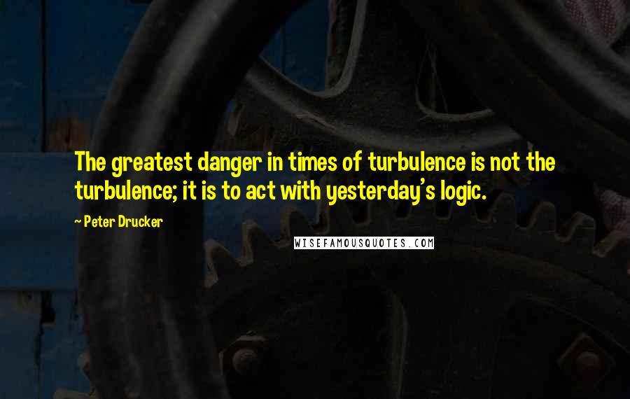 Peter Drucker Quotes: The greatest danger in times of turbulence is not the turbulence; it is to act with yesterday's logic.