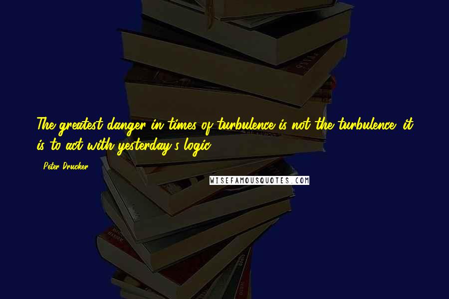 Peter Drucker Quotes: The greatest danger in times of turbulence is not the turbulence; it is to act with yesterday's logic.