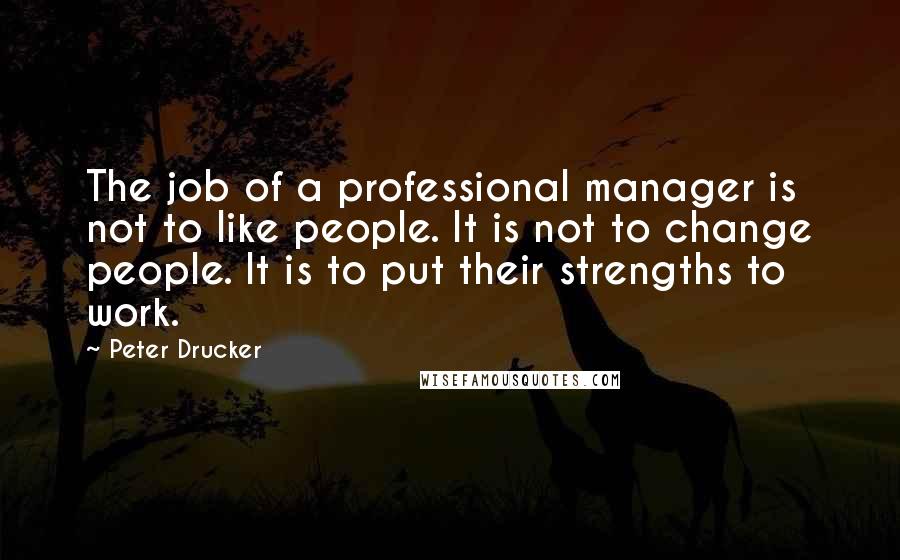 Peter Drucker Quotes: The job of a professional manager is not to like people. It is not to change people. It is to put their strengths to work.