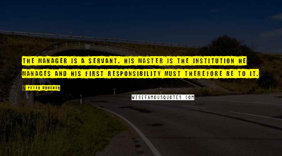 Peter Drucker Quotes: The manager is a servant. His master is the institution he manages and his first responsibility must therefore be to it.