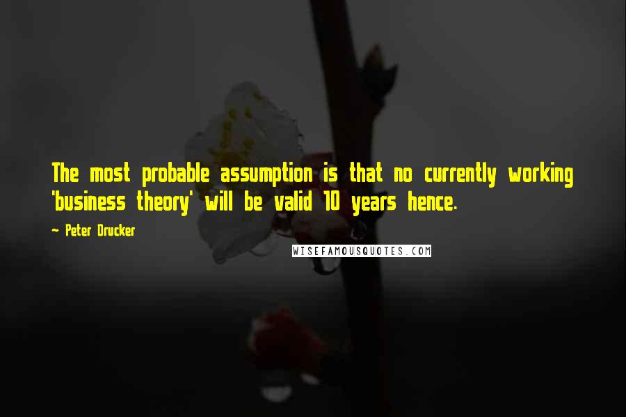 Peter Drucker Quotes: The most probable assumption is that no currently working 'business theory' will be valid 10 years hence.