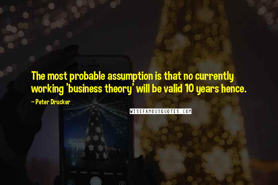 Peter Drucker Quotes: The most probable assumption is that no currently working 'business theory' will be valid 10 years hence.
