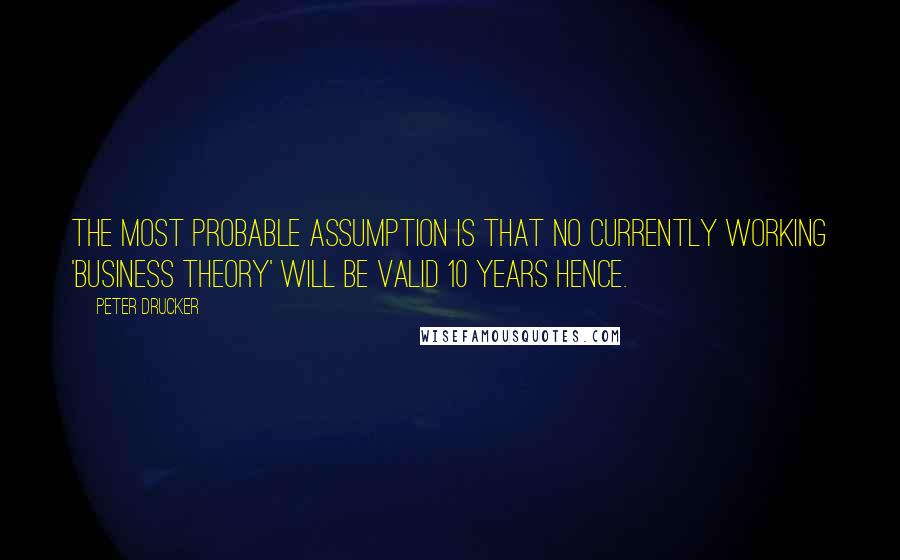 Peter Drucker Quotes: The most probable assumption is that no currently working 'business theory' will be valid 10 years hence.