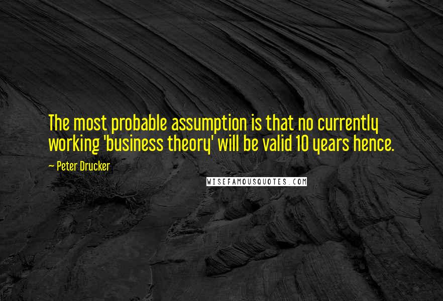 Peter Drucker Quotes: The most probable assumption is that no currently working 'business theory' will be valid 10 years hence.