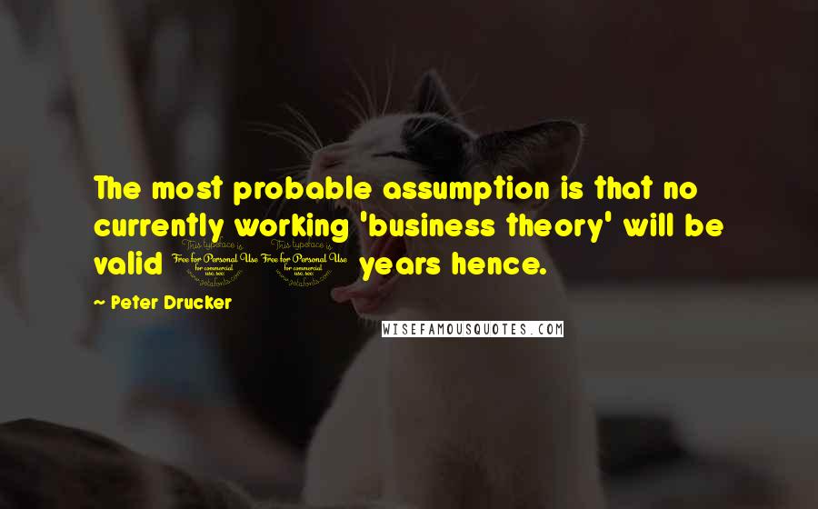 Peter Drucker Quotes: The most probable assumption is that no currently working 'business theory' will be valid 10 years hence.