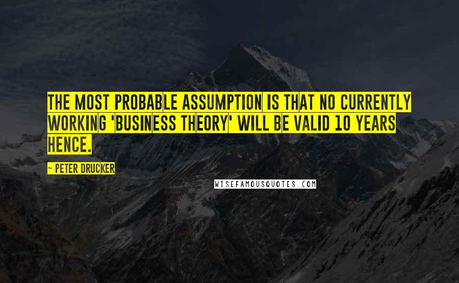 Peter Drucker Quotes: The most probable assumption is that no currently working 'business theory' will be valid 10 years hence.