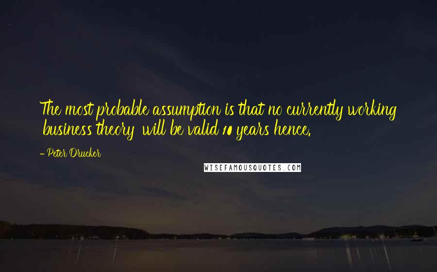 Peter Drucker Quotes: The most probable assumption is that no currently working 'business theory' will be valid 10 years hence.