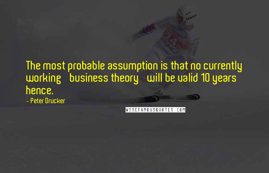 Peter Drucker Quotes: The most probable assumption is that no currently working 'business theory' will be valid 10 years hence.