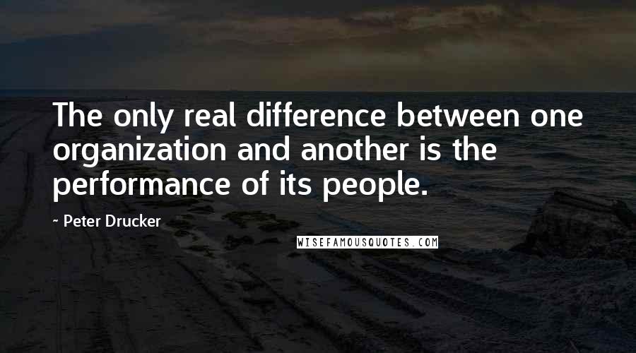 Peter Drucker Quotes: The only real difference between one organization and another is the performance of its people.