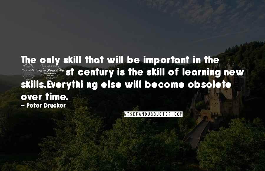 Peter Drucker Quotes: The only skill that will be important in the 21st century is the skill of learning new skills.Everythi ng else will become obsolete over time.