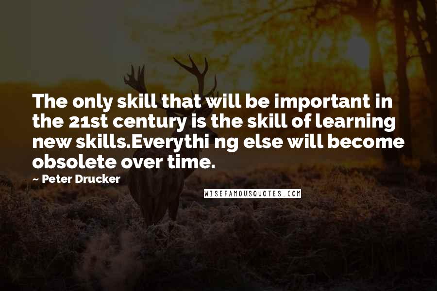 Peter Drucker Quotes: The only skill that will be important in the 21st century is the skill of learning new skills.Everythi ng else will become obsolete over time.