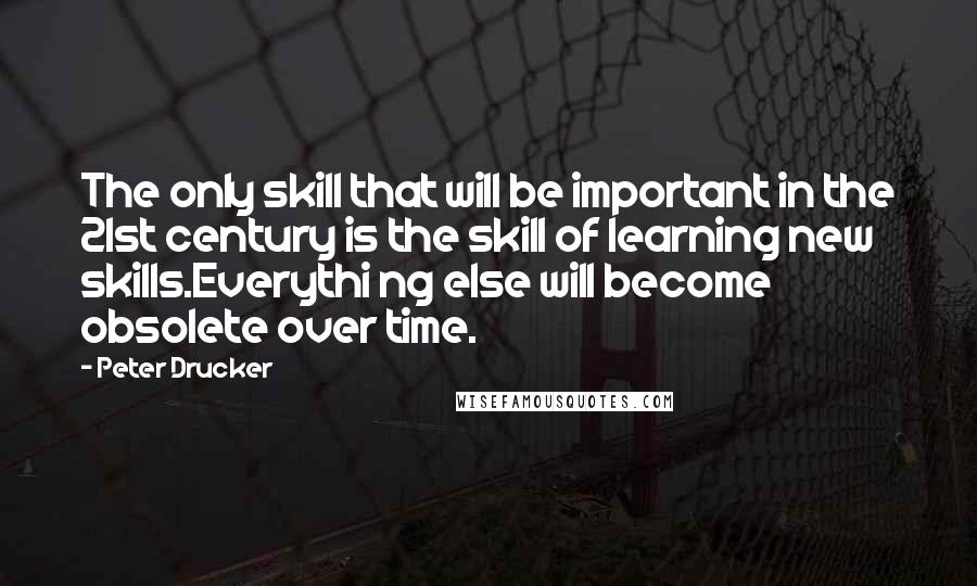 Peter Drucker Quotes: The only skill that will be important in the 21st century is the skill of learning new skills.Everythi ng else will become obsolete over time.