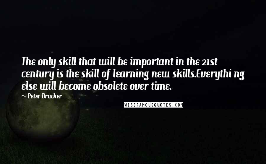 Peter Drucker Quotes: The only skill that will be important in the 21st century is the skill of learning new skills.Everythi ng else will become obsolete over time.