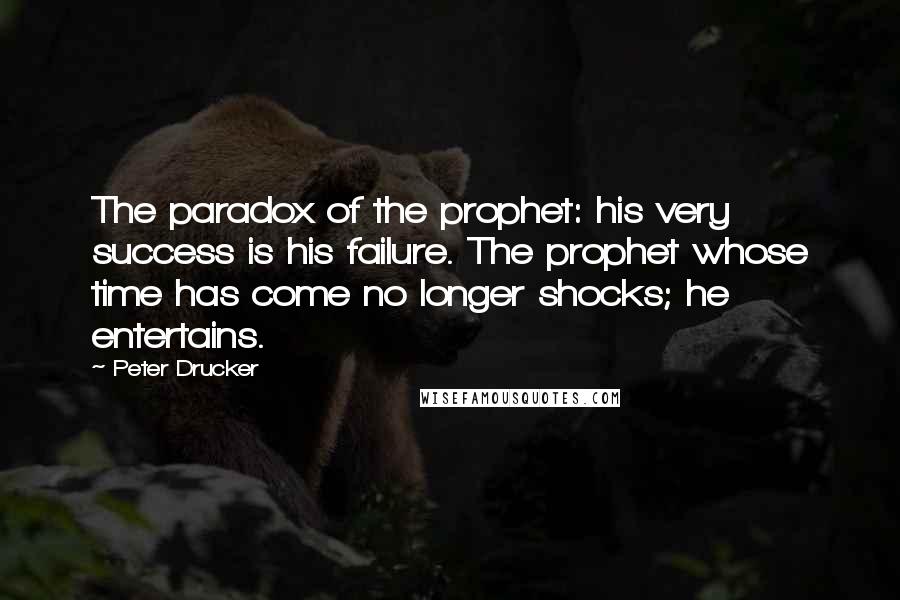 Peter Drucker Quotes: The paradox of the prophet: his very success is his failure. The prophet whose time has come no longer shocks; he entertains.