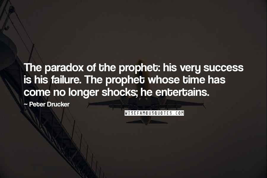 Peter Drucker Quotes: The paradox of the prophet: his very success is his failure. The prophet whose time has come no longer shocks; he entertains.