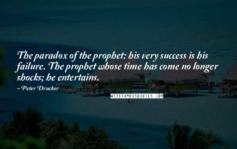 Peter Drucker Quotes: The paradox of the prophet: his very success is his failure. The prophet whose time has come no longer shocks; he entertains.