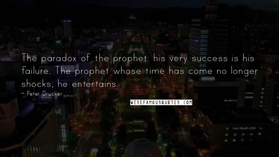 Peter Drucker Quotes: The paradox of the prophet: his very success is his failure. The prophet whose time has come no longer shocks; he entertains.