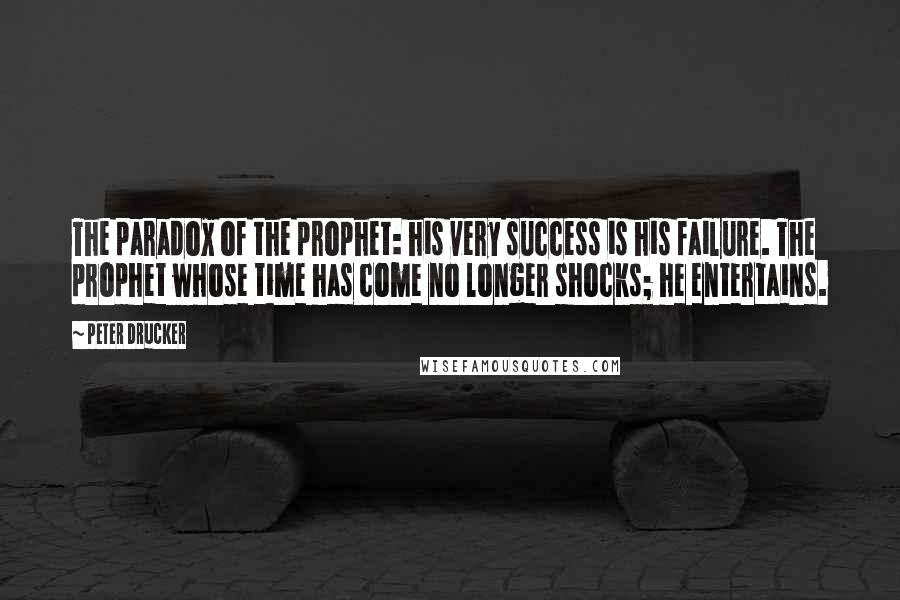 Peter Drucker Quotes: The paradox of the prophet: his very success is his failure. The prophet whose time has come no longer shocks; he entertains.