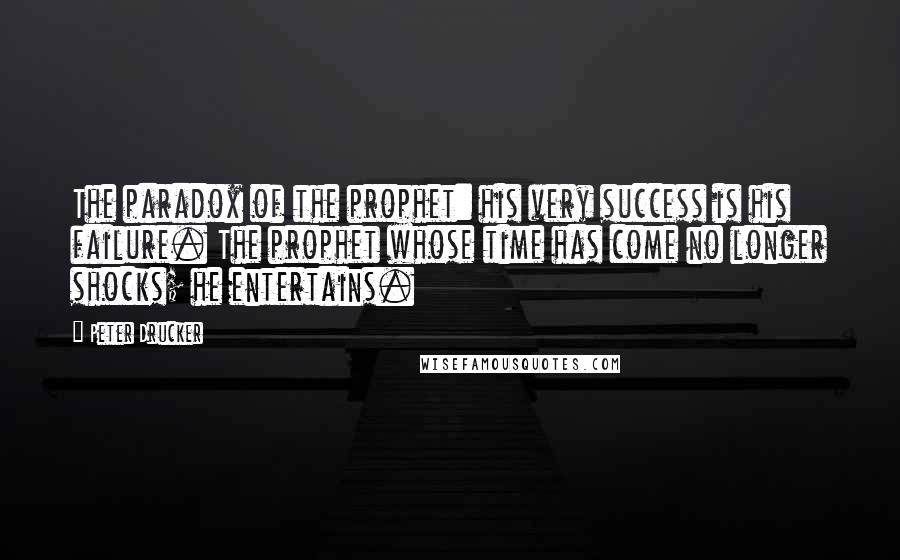 Peter Drucker Quotes: The paradox of the prophet: his very success is his failure. The prophet whose time has come no longer shocks; he entertains.