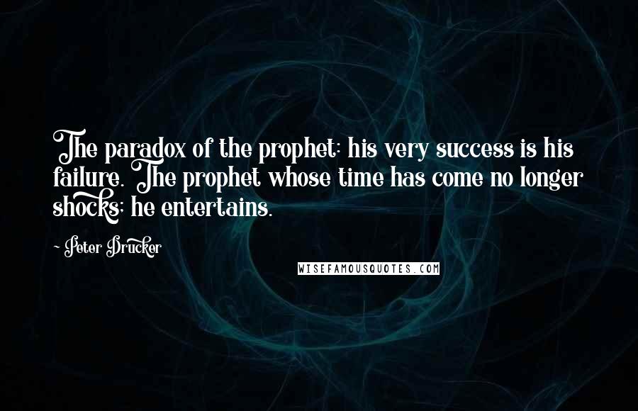 Peter Drucker Quotes: The paradox of the prophet: his very success is his failure. The prophet whose time has come no longer shocks; he entertains.