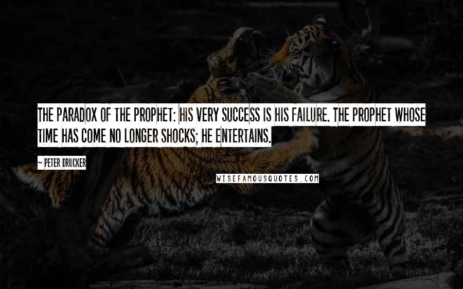 Peter Drucker Quotes: The paradox of the prophet: his very success is his failure. The prophet whose time has come no longer shocks; he entertains.