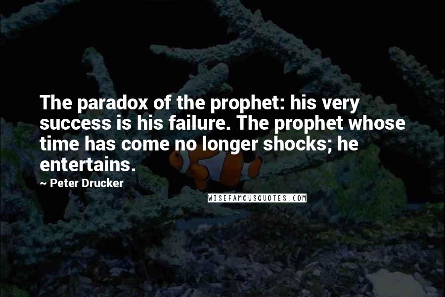 Peter Drucker Quotes: The paradox of the prophet: his very success is his failure. The prophet whose time has come no longer shocks; he entertains.