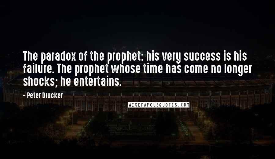 Peter Drucker Quotes: The paradox of the prophet: his very success is his failure. The prophet whose time has come no longer shocks; he entertains.