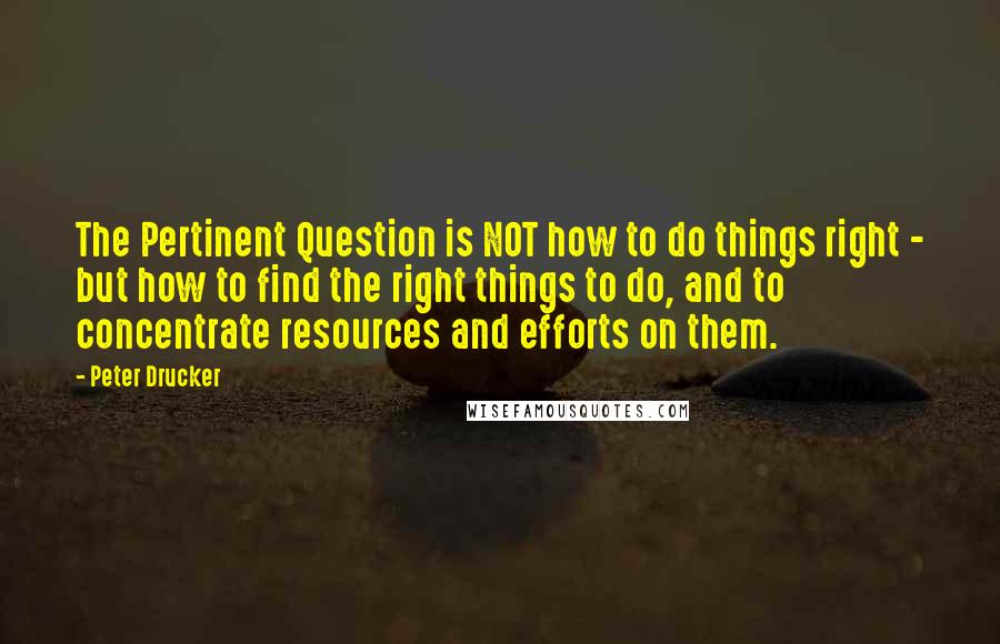 Peter Drucker Quotes: The Pertinent Question is NOT how to do things right - but how to find the right things to do, and to concentrate resources and efforts on them.