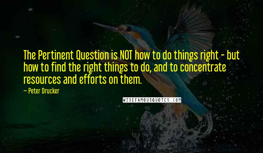 Peter Drucker Quotes: The Pertinent Question is NOT how to do things right - but how to find the right things to do, and to concentrate resources and efforts on them.