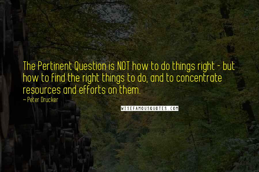 Peter Drucker Quotes: The Pertinent Question is NOT how to do things right - but how to find the right things to do, and to concentrate resources and efforts on them.