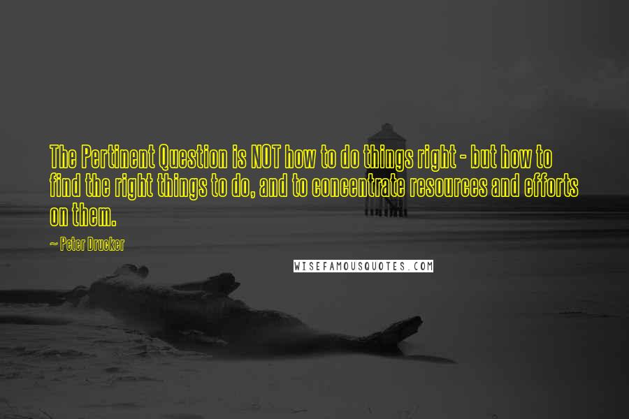 Peter Drucker Quotes: The Pertinent Question is NOT how to do things right - but how to find the right things to do, and to concentrate resources and efforts on them.