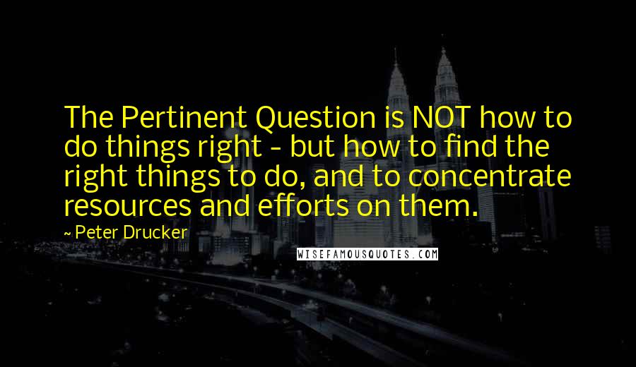 Peter Drucker Quotes: The Pertinent Question is NOT how to do things right - but how to find the right things to do, and to concentrate resources and efforts on them.
