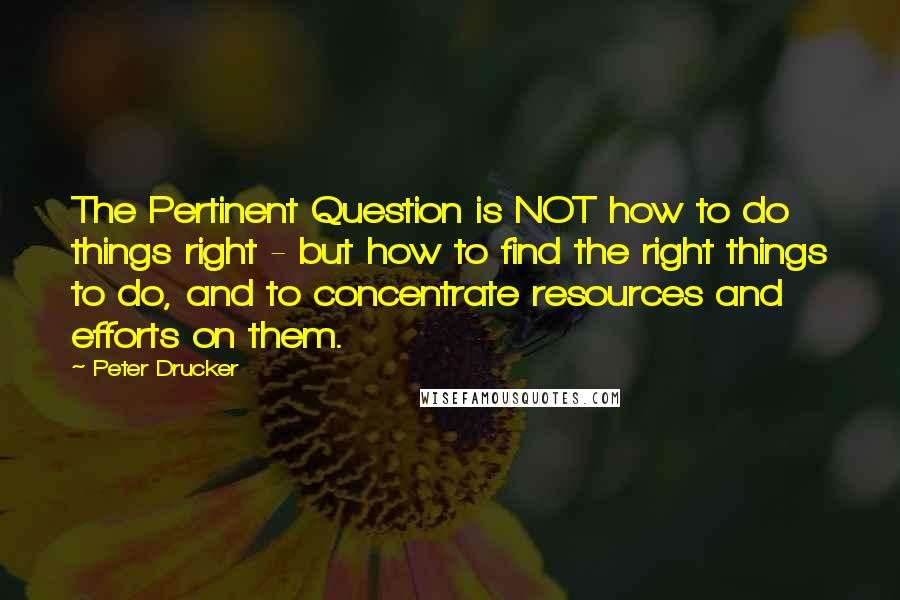 Peter Drucker Quotes: The Pertinent Question is NOT how to do things right - but how to find the right things to do, and to concentrate resources and efforts on them.